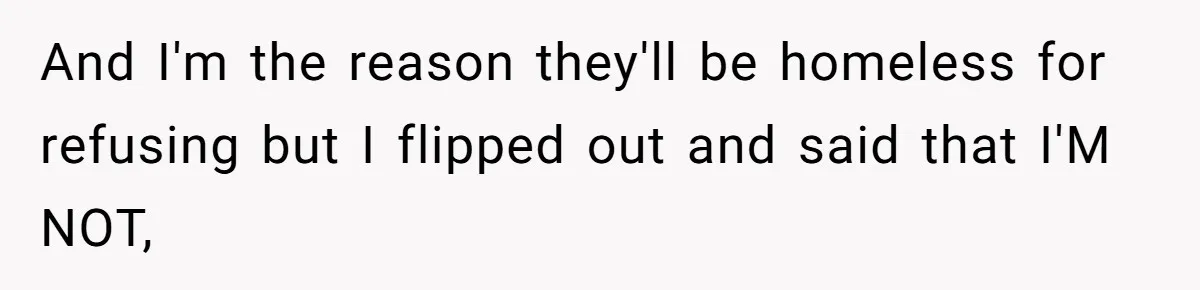 And I'm the reason they'll be homeless for refusing but I flipped out and said that I'M NOT,