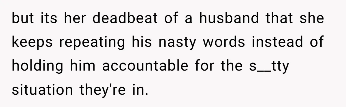 but its her deadbeat of a husband that she keeps repeating his nasty words instead of holding him accountable for the s__tty situation they're in.