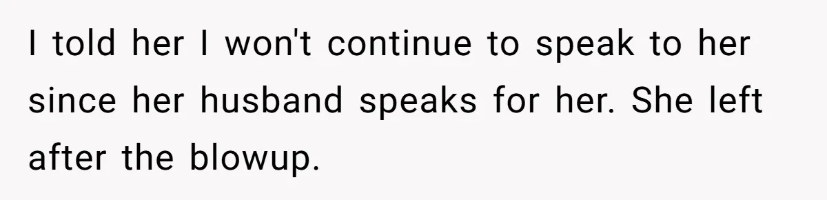 I told her I won't continue to speak to her since her husband speaks for her. She left after the blowup.