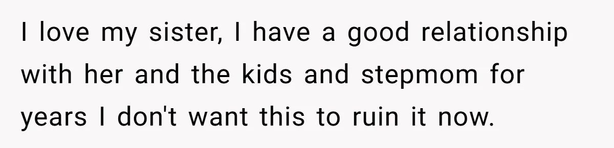 I love my sister, I have a good relationship with her and the kids and stepmom for years I don't want this to ruin it now.