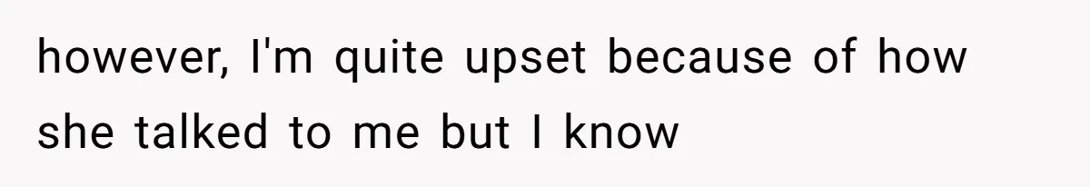 however, I'm quite upset because of how she talked to me but I know