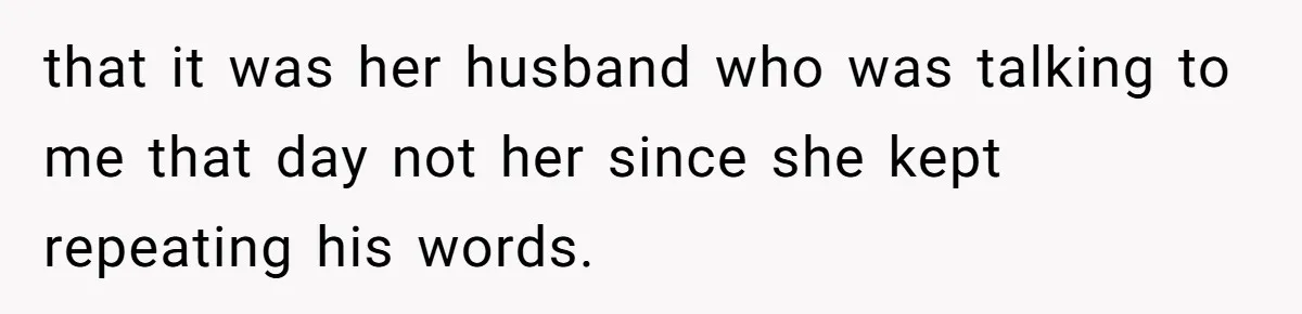 that it was her husband who was talking to me that day not her since she kept repeating his words.