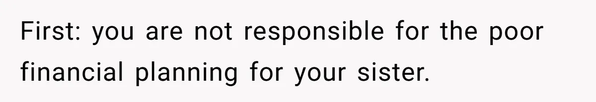 First: you are not responsible for the poor financial planning for your sister.