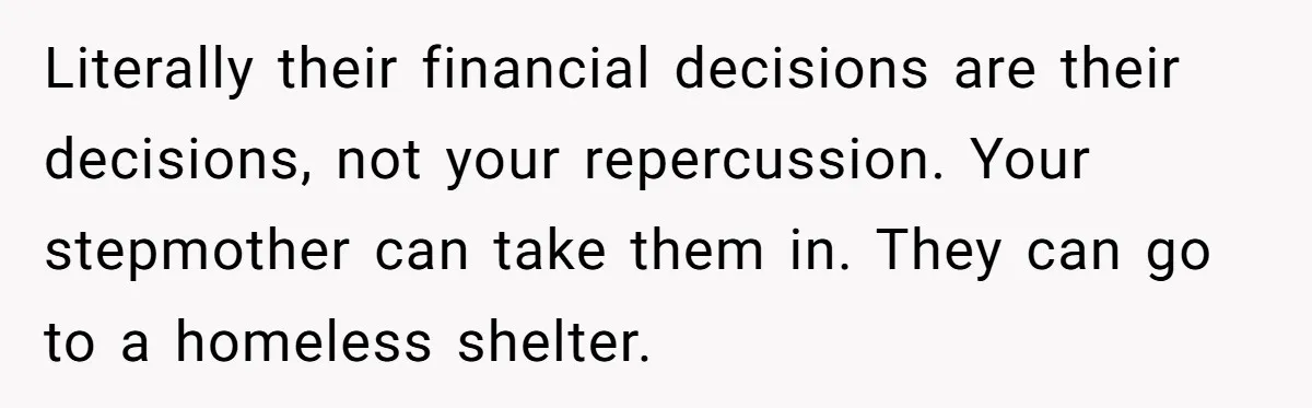 Literally their financial decisions are their decisions, not your repercussion. Your stepmother can take them in. They can go to a homeless shelter.