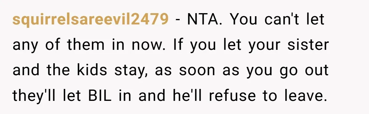 squirrelsareevil2479 − NTA. You can't let any of them in now. If you let your sister and the kids stay, as soon as you go out they'll let BIL in...