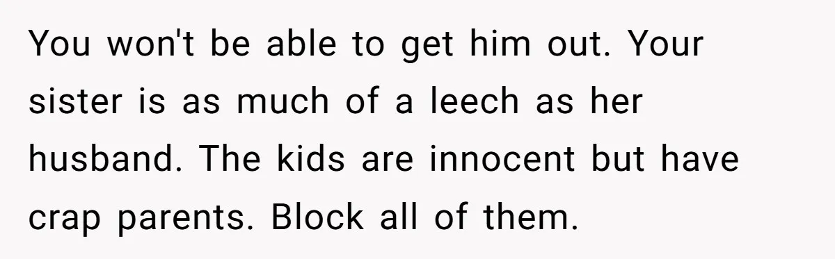 You won't be able to get him out. Your sister is as much of a leech as her husband. The kids are innocent but have crap parents. Block all of...