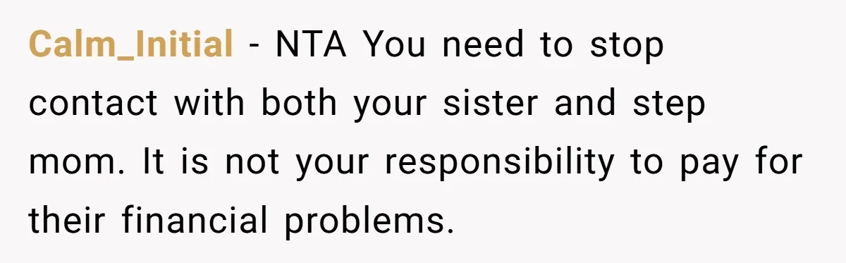 Calm_Initial − NTA You need to stop contact with both your sister and step mom. It is not your responsibility to pay for their financial problems.