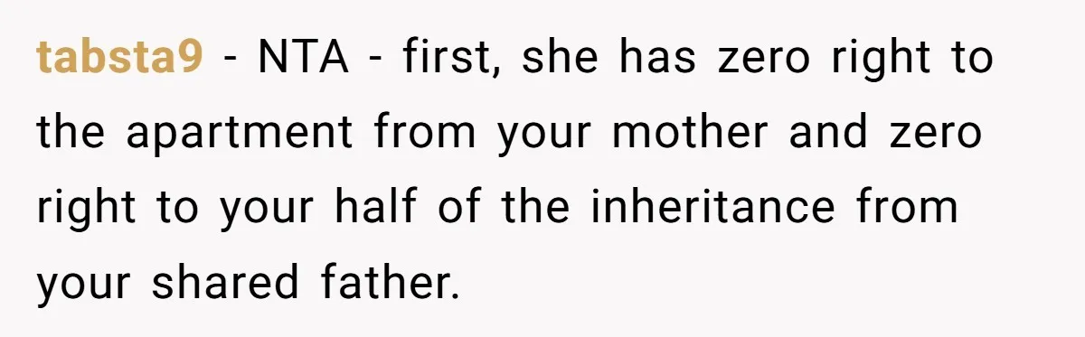 tabsta9 − NTA - first, she has zero right to the apartment from your mother and zero right to your half of the inheritance from your shared father.