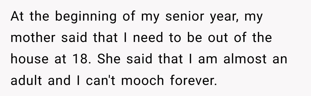 At the beginning of my senior year, my mother said that I need to be out of the house at 18. She said that I am almost an adult and...