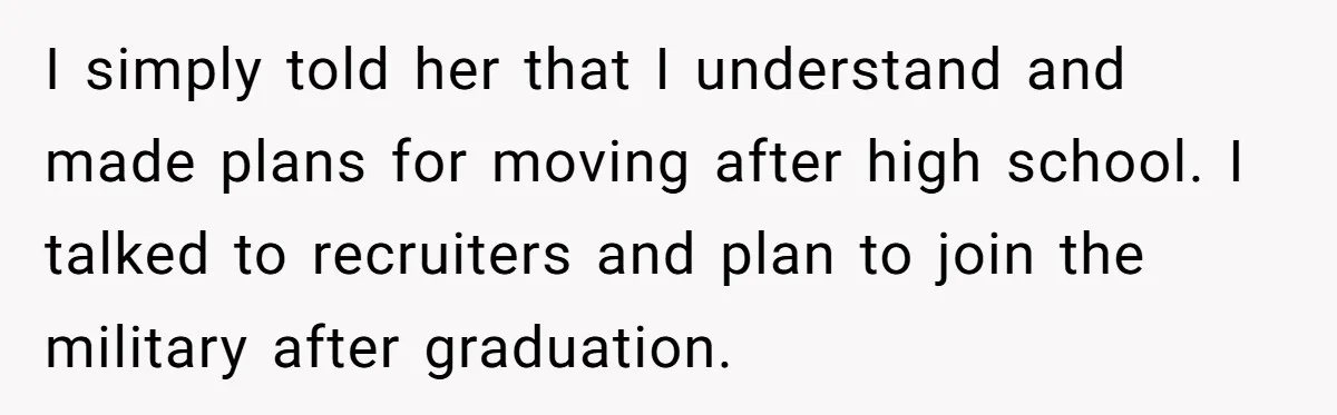 I simply told her that I understand and made plans for moving after high school. I talked to recruiters and plan to join the military after graduation.