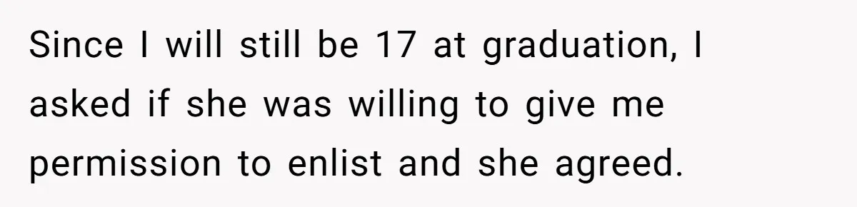 Since I will still be 17 at graduation, I asked if she was willing to give me permission to enlist and she agreed.