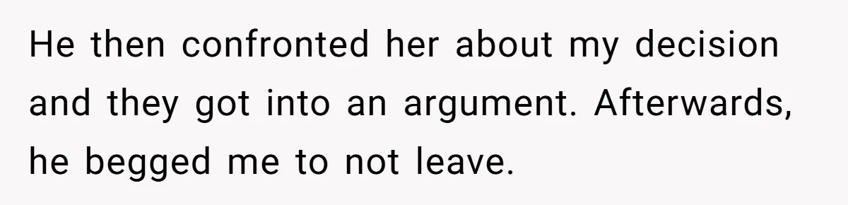 He then confronted her about my decision and they got into an argument. Afterwards, he begged me to not leave.