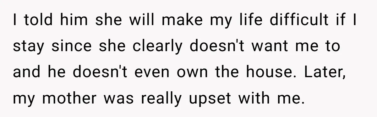I told him she will make my life difficult if I stay since she clearly doesn't want me to and he doesn't even own the house. Later, my mother was...