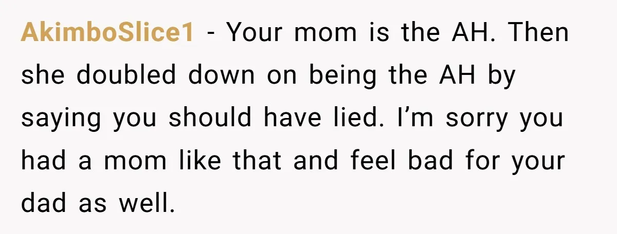 AkimboSlice1 − Your mom is the AH. Then she doubled down on being the AH by saying you should have lied. I’m sorry you had a mom like that and...