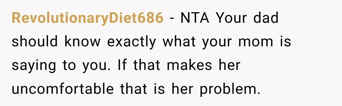 RevolutionaryDiet686 − NTA Your dad should know exactly what your mom is saying to you. If that makes her uncomfortable that is her problem.
