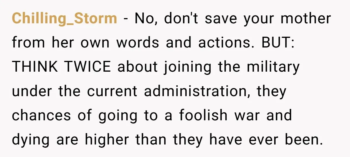 Chilling_Storm − No, don't save your mother from her own words and actions. BUT: THINK TWICE about joining the military under the current administration, they chances of going to a...