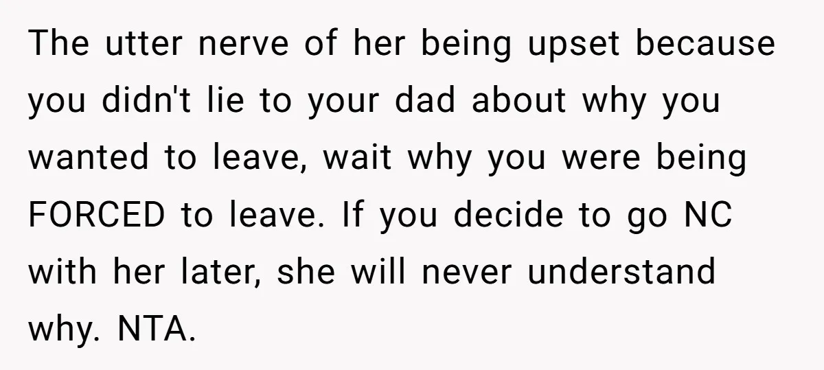 The utter nerve of her being upset because you didn't lie to your dad about why you wanted to leave, wait why you were being FORCED to leave. If you...