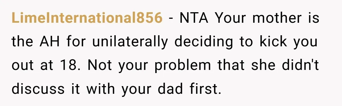 LimeInternational856 − NTA Your mother is the AH for unilaterally deciding to kick you out at 18. Not your problem that she didn't discuss it with your dad first.