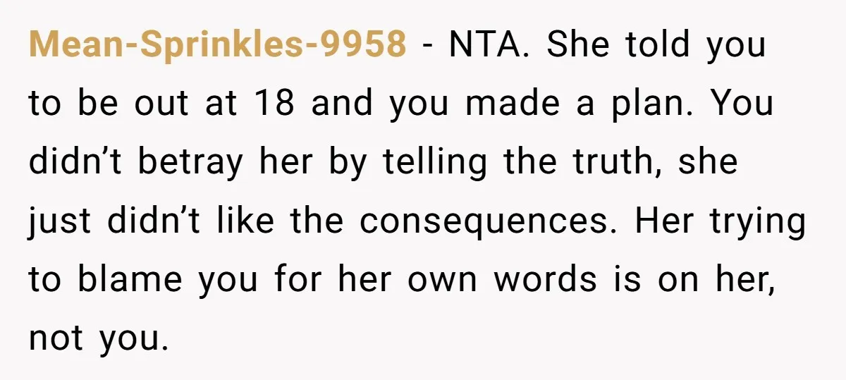 Mean-Sprinkles-9958 − NTA. She told you to be out at 18 and you made a plan. You didn’t betray her by telling the truth, she just didn’t like the consequences....