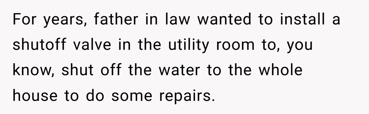 For years, father in law wanted to install a shutoff valve in the utility room to, you know, shut off the water to the whole house to do some repairs.