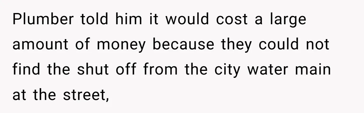 Plumber told him it would cost a large amount of money because they could not find the shut off from the city water main at the street,