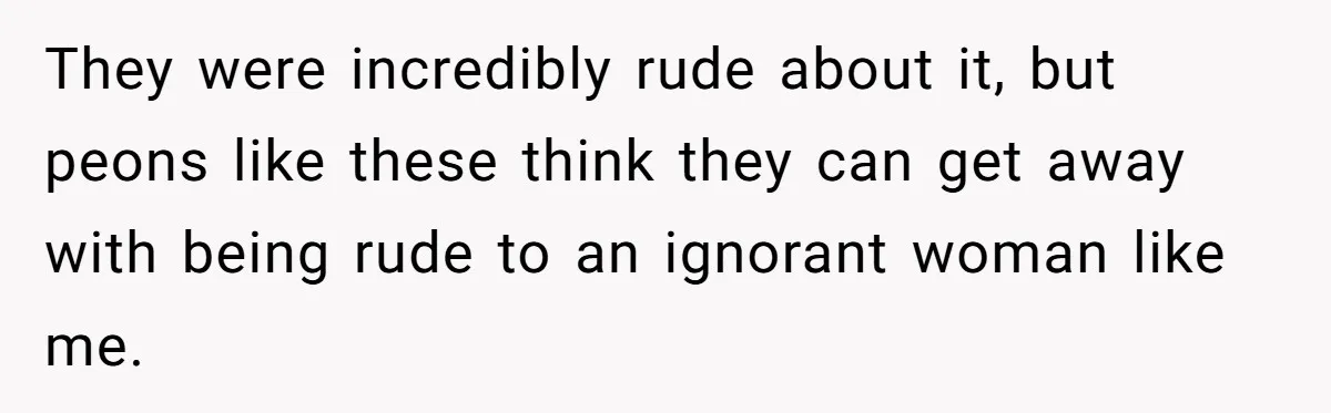 They were incredibly rude about it, but peons like these think they can get away with being rude to an ignorant woman like me.