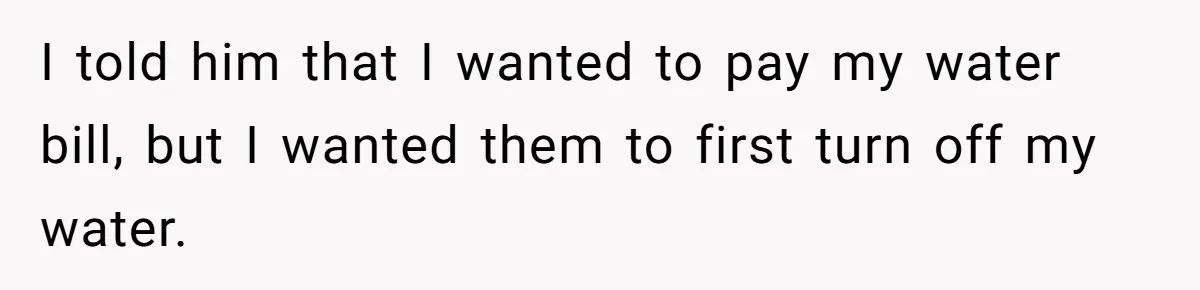 I told him that I wanted to pay my water bill, but I wanted them to first turn off my water.
