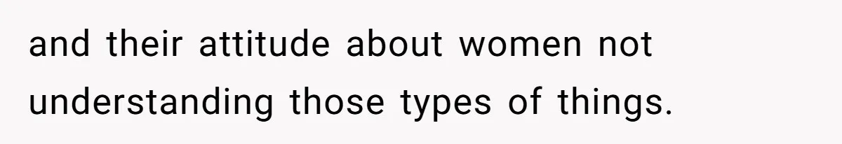 and their attitude about women not understanding those types of things.