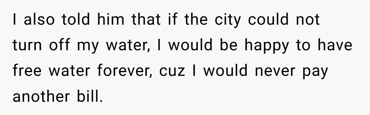 I also told him that if the city could not turn off my water, I would be happy to have free water forever, cuz I would never pay another bill.
