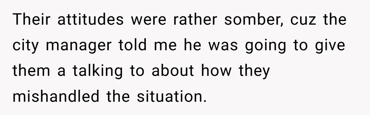 Their attitudes were rather somber, cuz the city manager told me he was going to give them a talking to about how they mishandled the situation.
