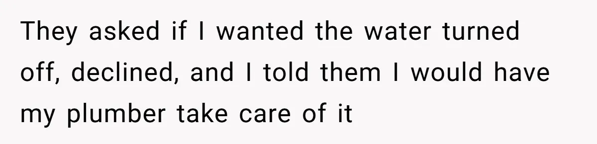 They asked if I wanted the water turned off, declined, and I told them I would have my plumber take care of it