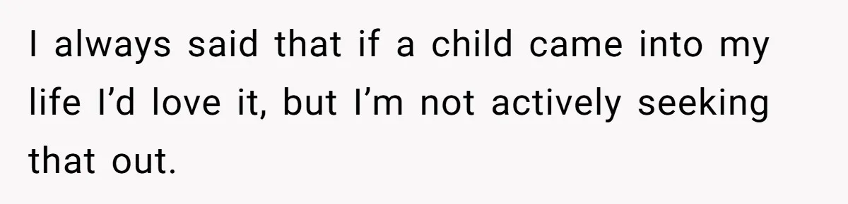 I always said that if a child came into my life I’d love it, but I’m not actively seeking that out.