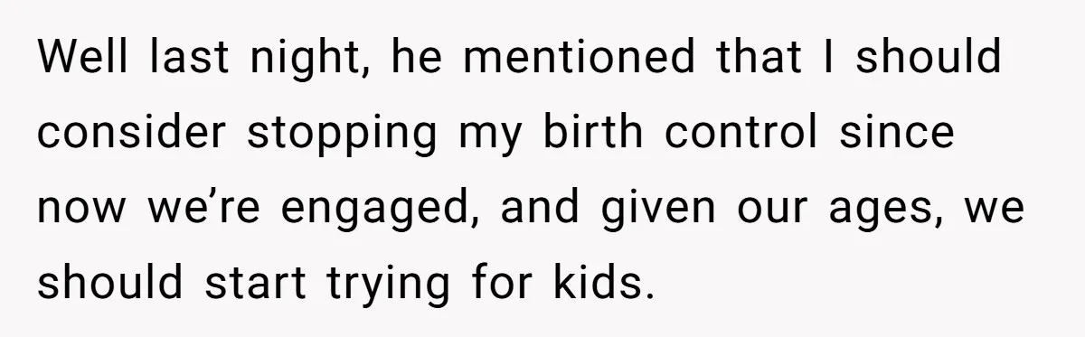 Well last night, he mentioned that I should consider stopping my birth control since now we’re engaged, and given our ages, we should start trying for kids.