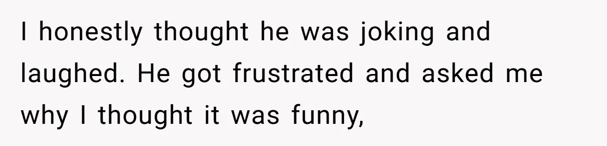 I honestly thought he was joking and laughed. He got frustrated and asked me why I thought it was funny,