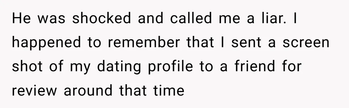 He was shocked and called me a liar. I happened to remember that I sent a screen shot of my dating profile to a friend for review around that time