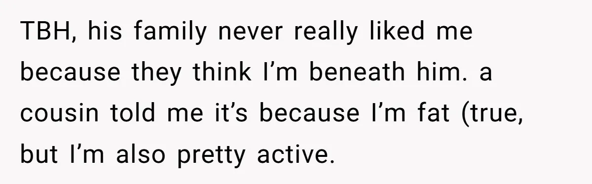 TBH, his family never really liked me because they think I’m beneath him. a cousin told me it’s because I’m fat (true, but I’m also pretty active.