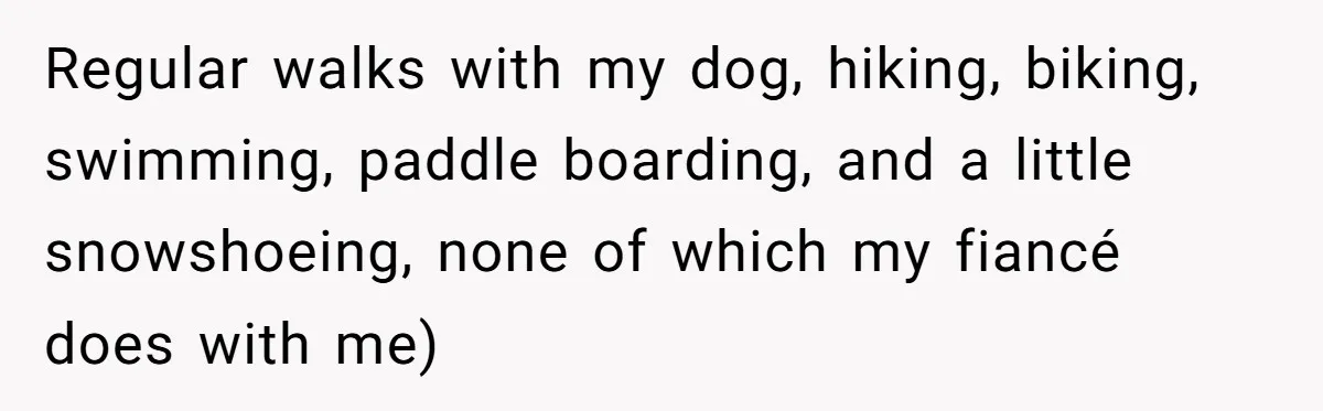 Regular walks with my dog, hiking, biking, swimming, paddle boarding, and a little snowshoeing, none of which my fiancé does with me)