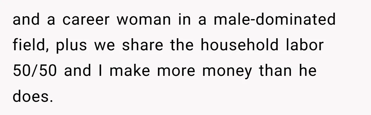 and a career woman in a male-dominated field, plus we share the household labor 50/50 and I make more money than he does.