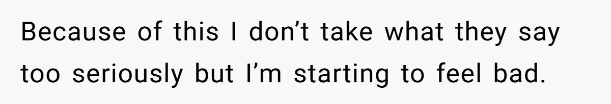 Because of this I don’t take what they say too seriously but I’m starting to feel bad.