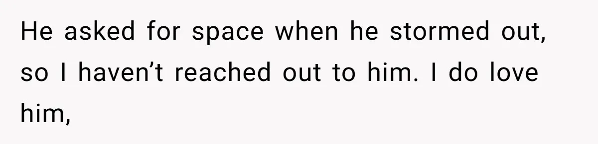 He asked for space when he stormed out, so I haven’t reached out to him. I do love him,