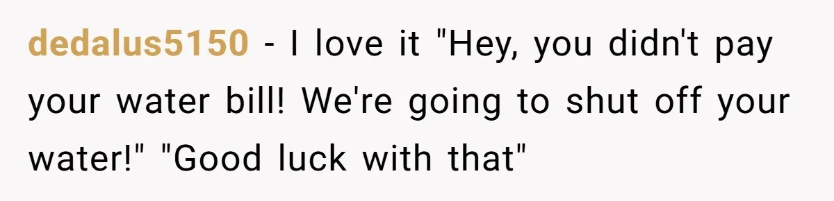 dedalus5150 − I love it "Hey, you didn't pay your water bill! We're going to shut off your water!" "Good luck with that"