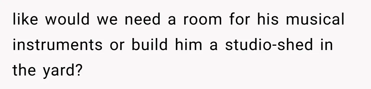 like would we need a room for his musical instruments or build him a studio-shed in the yard?