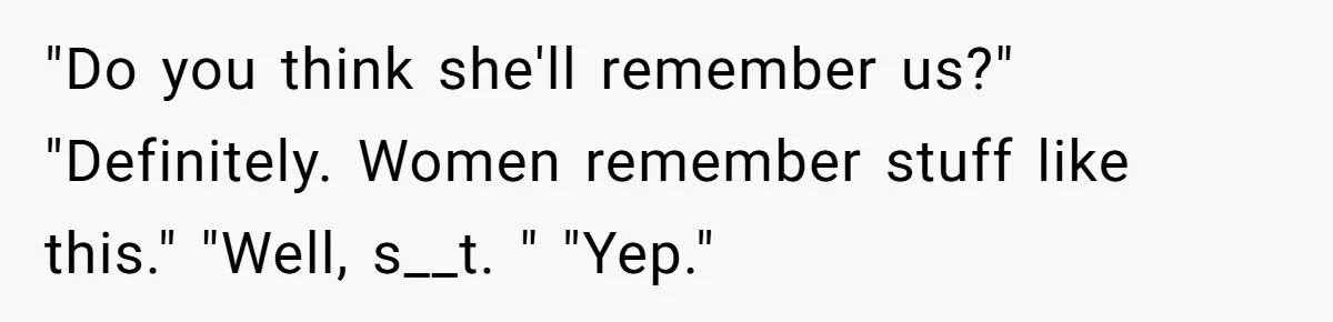 "Do you think she'll remember us?" "Definitely. Women remember stuff like this." "Well, s__t. " "Yep."