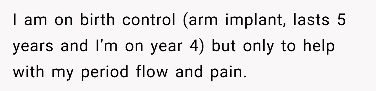 I am on birth control (arm implant, lasts 5 years and I’m on year 4) but only to help with my period flow and pain.