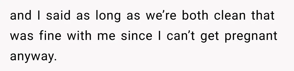 and I said as long as we’re both clean that was fine with me since I can’t get pregnant anyway.