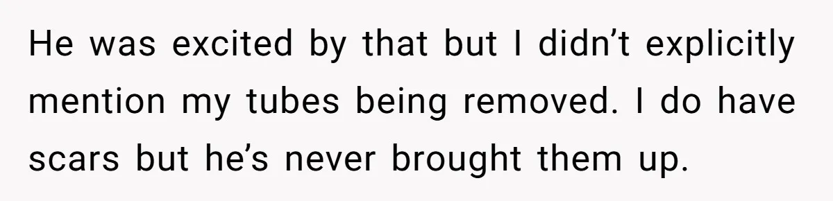 He was excited by that but I didn’t explicitly mention my tubes being removed. I do have scars but he’s never brought them up.