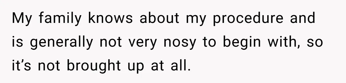My family knows about my procedure and is generally not very nosy to begin with, so it’s not brought up at all.