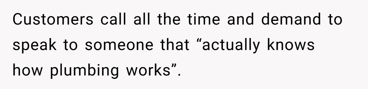 Customers call all the time and demand to speak to someone that “actually knows how plumbing works”.
