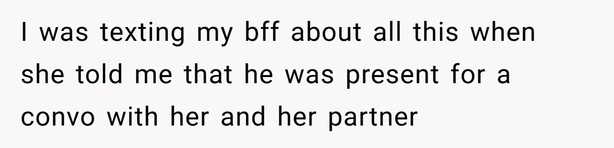 I was texting my bff about all this when she told me that he was present for a convo with her and her partner