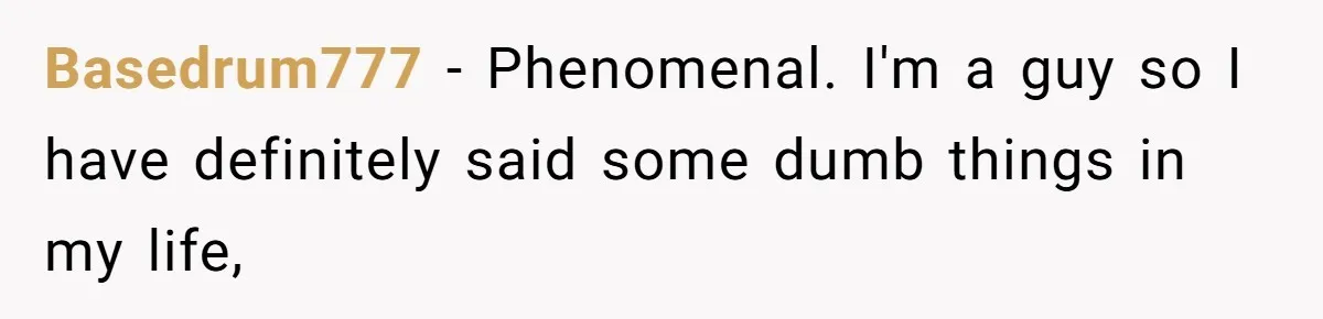 Basedrum777 − Phenomenal. I'm a guy so I have definitely said some dumb things in my life,